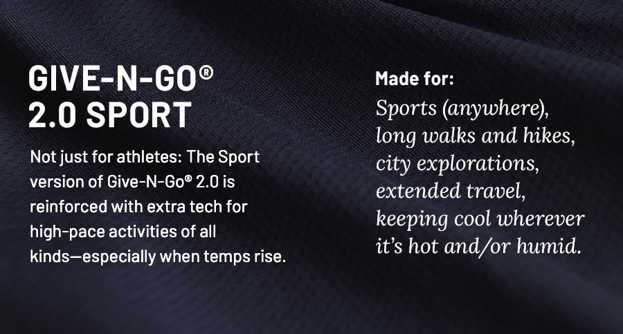 Give-N-Go 2.0 Sport. Not just for athletes: The Sport version of Give-N-Go 2.0 is reinforced with extra tech for high-pace activities of all kinds-especially when temps rise. Made for: Sports (anywhere), long walks and hikes, city explorations, extended travel, keeping cool wherever it's hot and/or humid.