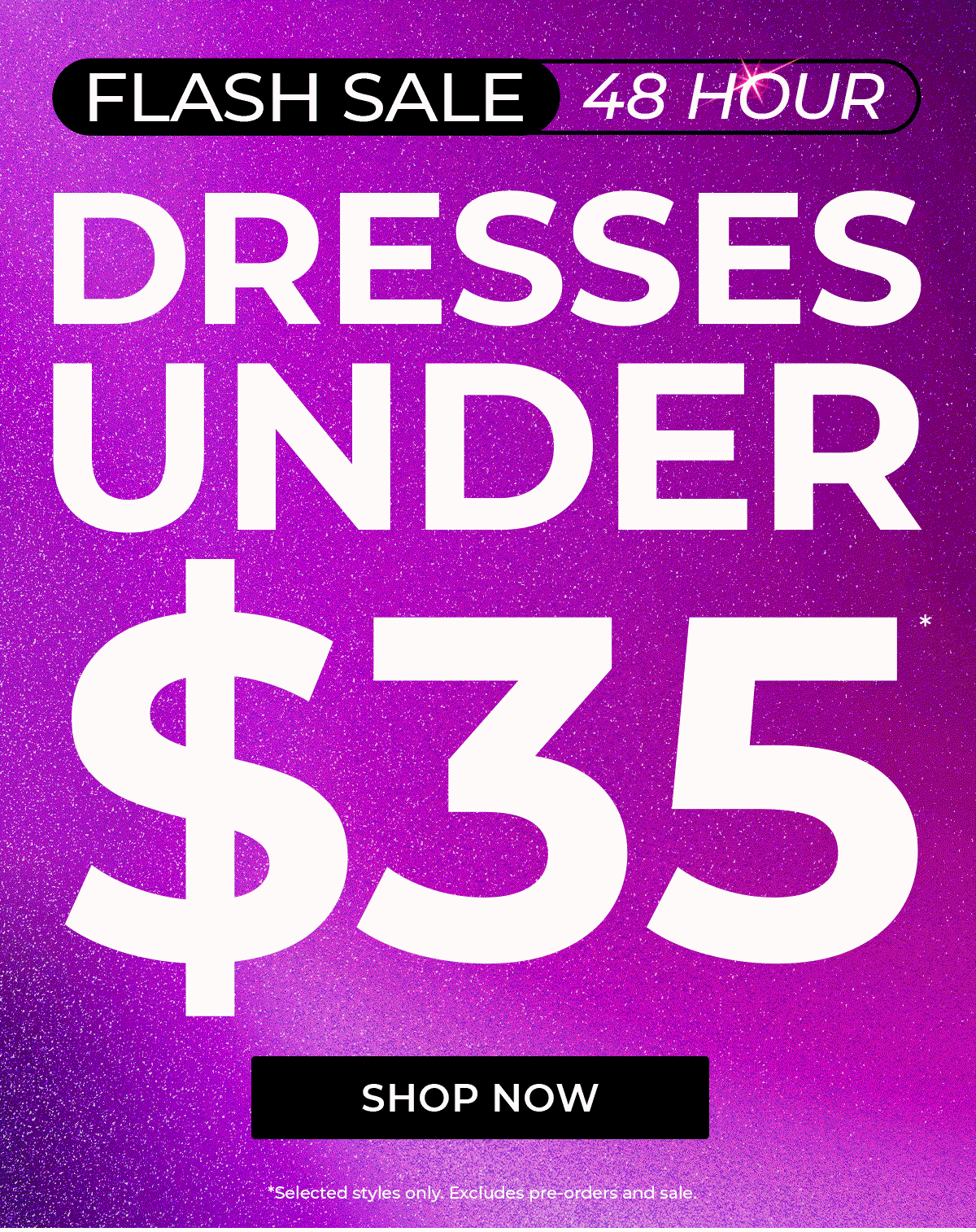 FLASH SALE 48 HOUR DRESSES UNDER $35* SHOP NOW *Selected styles only. Excludes pre-orders and sale.