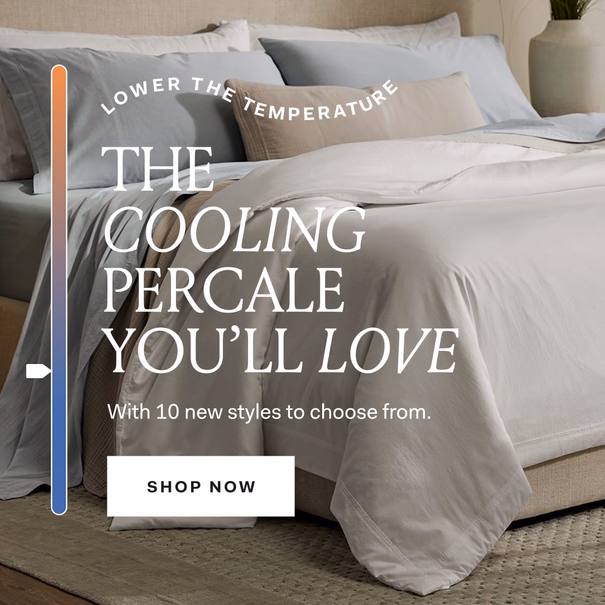 LOWER THE TEMPERATURE THE COOLING PERCALE YOU'LL LOVE With 10 new styles to choose from. SHOP NOW 