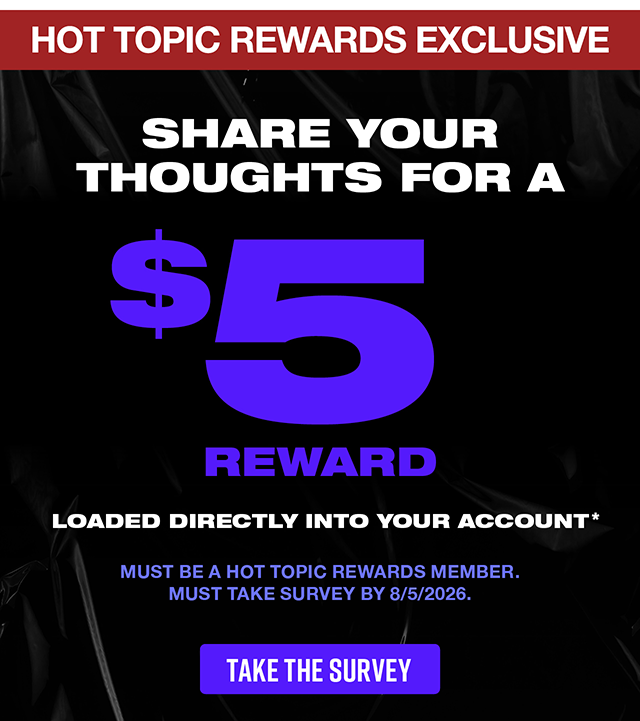 Hot Topic Rewards exclusive! Share your thoughts for a 5 dollar reward loaded directly into your account. Must be a Hot Topic Rewards member. Must take survey by 8-5-2026. Take the survey