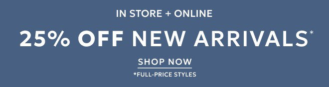 STARTS TODAY! IN STORE + ONLINE 25% OFF NEW ARRIVALS* SHOP NOW. *FULL-PRICE STYLES.