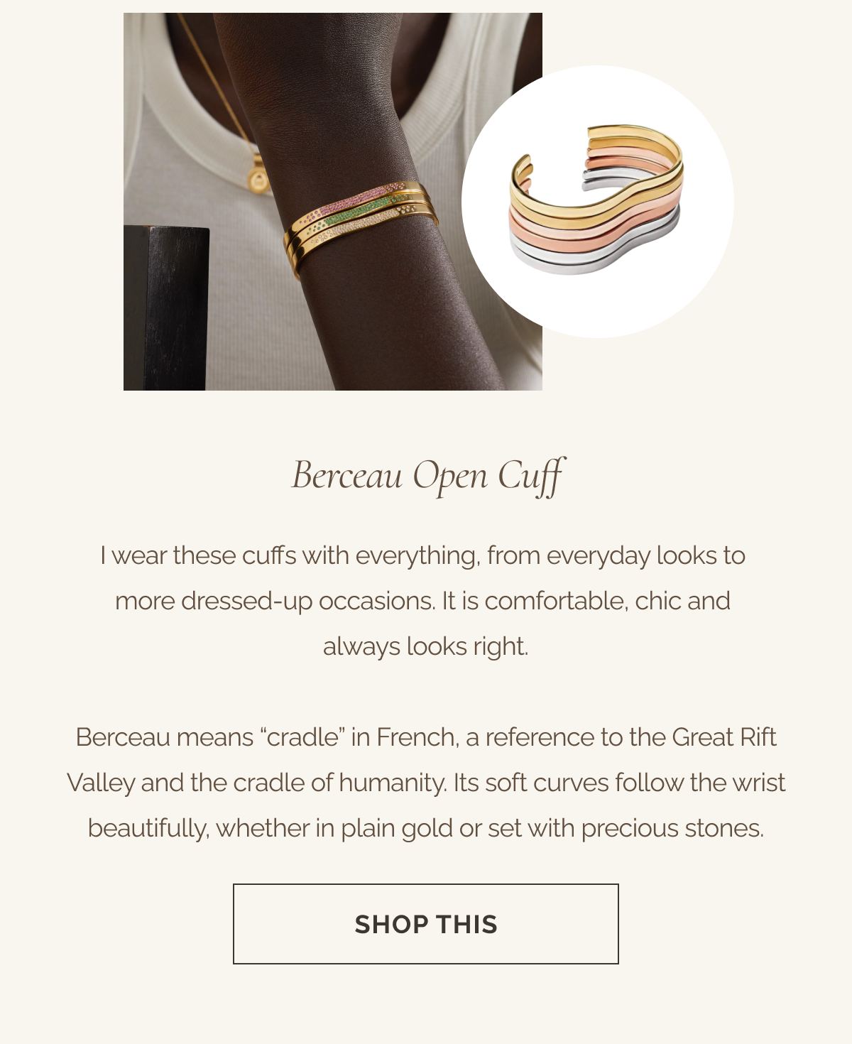Berceau Open Cuff - I wear these cuffs with everything, from everyday looks to more dressed up occasions. It is comfortable, chic and always looks right.  -Berceau means “cradle” in French, a reference to the Great Rift Valley and the cradle of humanity. Its soft curves follow the wrist beautifully, whether in plain gold or set with precious stones. - CTA: SHOP THIS