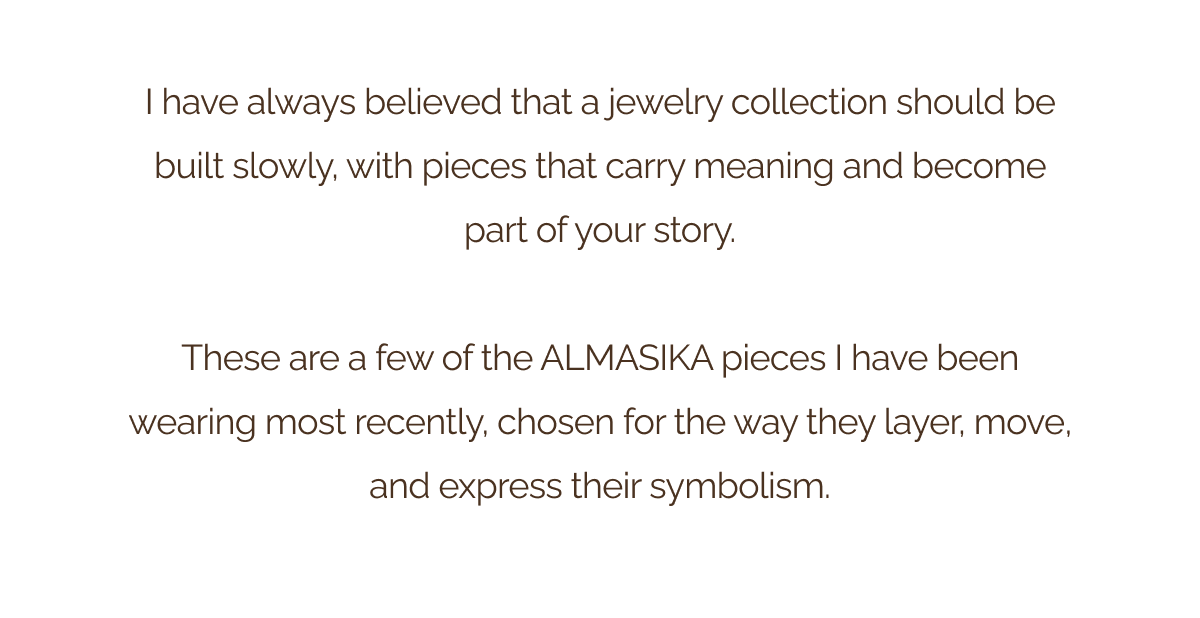 I have always believed that a jewelry collection should be built slowly, with pieces that carry meaning and become part of your story. - These are a few of the ALMASIKA pieces I have been wearing most recently, chosen for the way they layer, move, and express their symbolism.