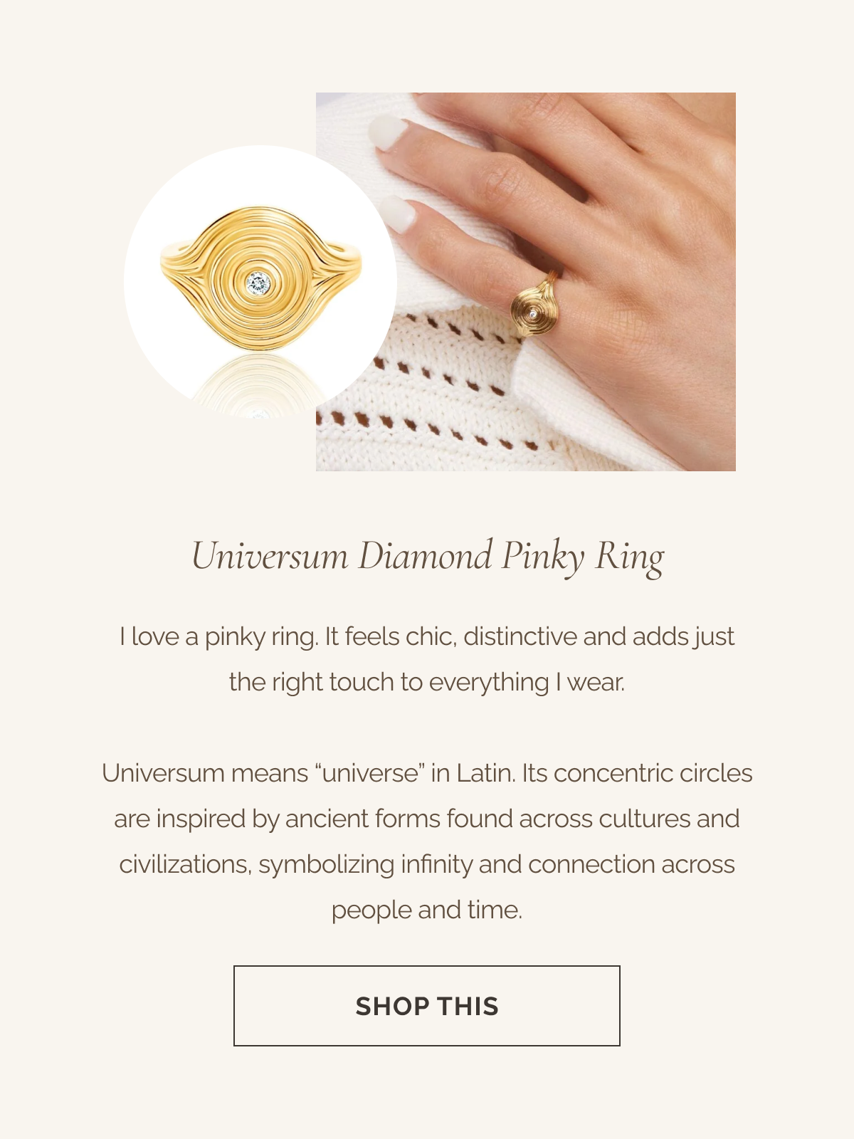 Universum Diamond Pinky Ring - I love a pinky ring. It feels chic, distinctive and adds just the right touch to everything I wear. - Universum means “universe” in Latin. Its concentric circles are inspired by ancient forms found across cultures and civilizations, symbolizing infinity and connection across people and time. - CTA: SHOP THIS 