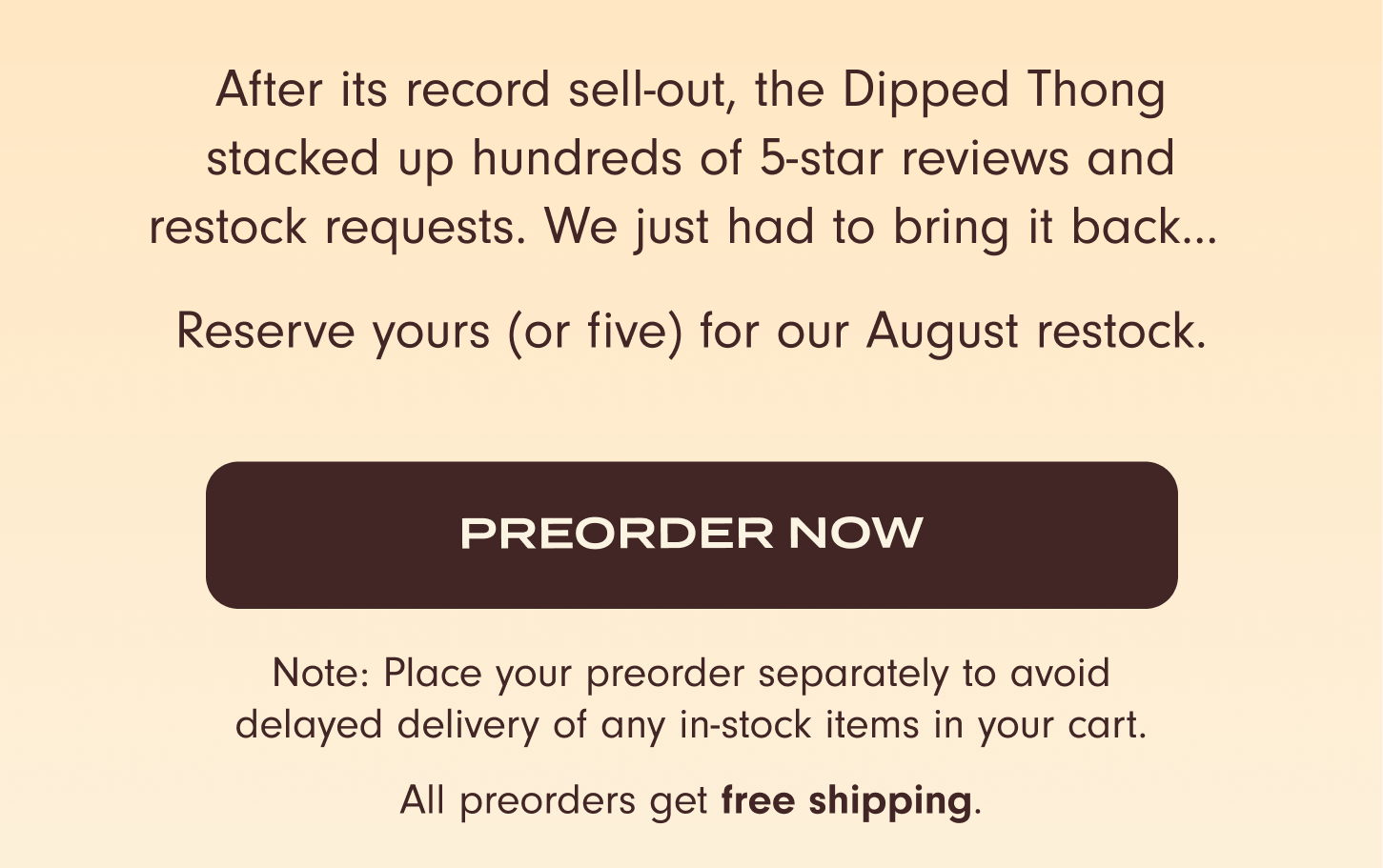 After its record sell-out, the Dipped Thong stacked up hundreds of 5-star reviews and restock requests. We just had to bring it back... Reserve yours (or five) for our August restock. Preorder now! Note: Place your preorder separately to avoid delayed delivery of any in-stock items in your cart. All preorders get free shipping.