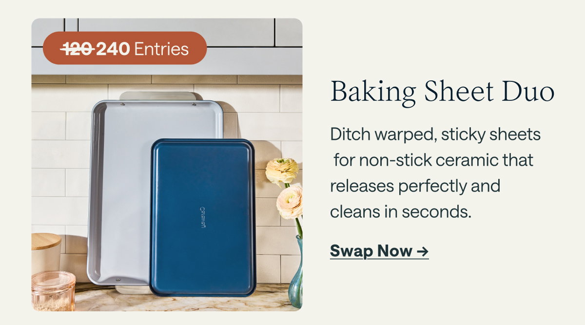 240 Entries  Baking Sheet Duo Ditch warped, sticky sheets for non-stick ceramic that releases perfectly and cleans in seconds.  [[Swap Now ➔]]