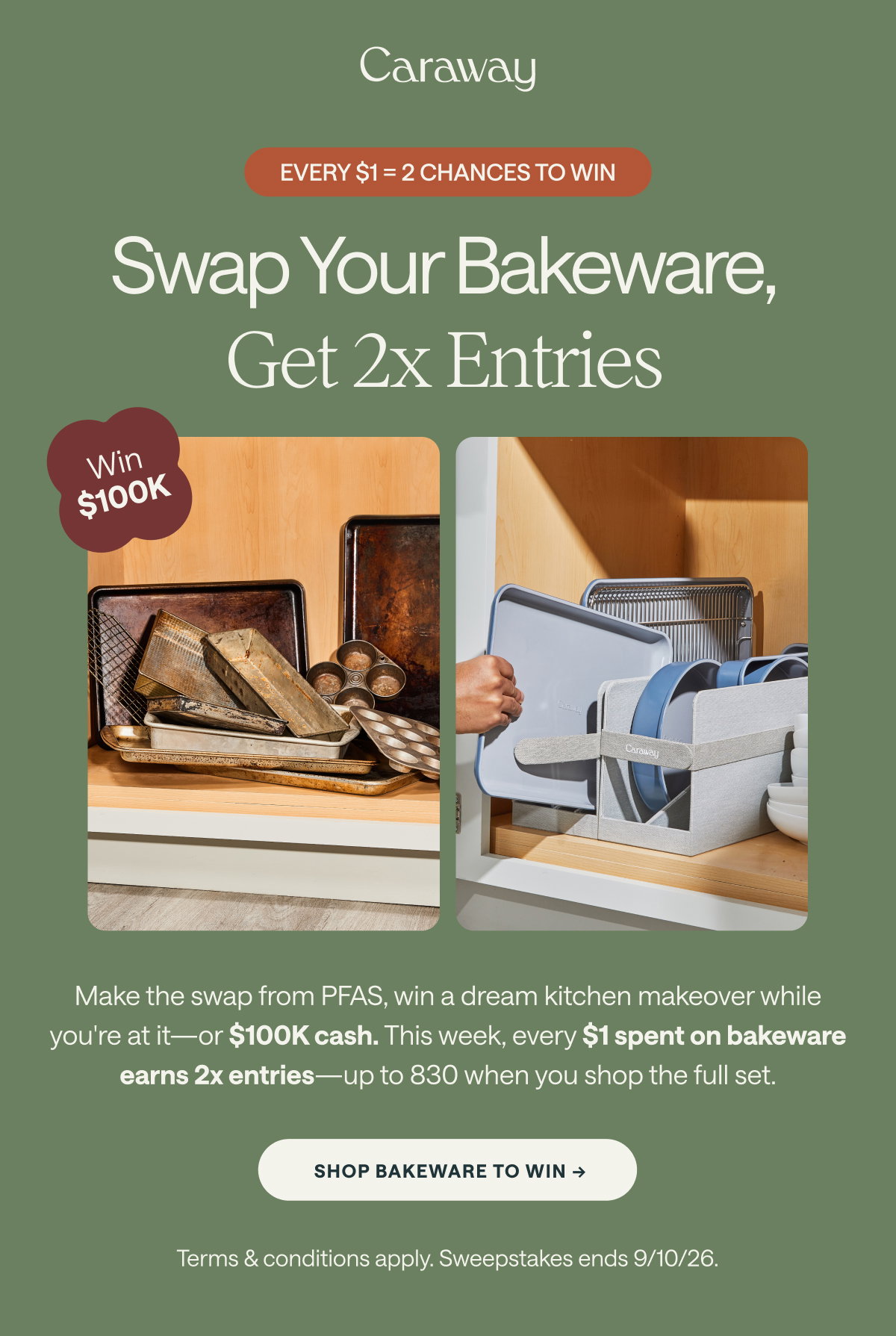 Caraway  EVERY $1 = 2 CHANCES TO WIN  Swap Your Bakeware, Get 2x Entries Win $100K  Make the swap from PFAS, win a dream kitchen makeover while you're at it—or $100K cash. This week, every $1 spent on bakeware earns 2x entries—up to 830 when you shop the full set.  [[SHOP BAKEWARE TO WIN ➔]]  Terms & conditions apply. Sweepstakes ends 9/10/26.