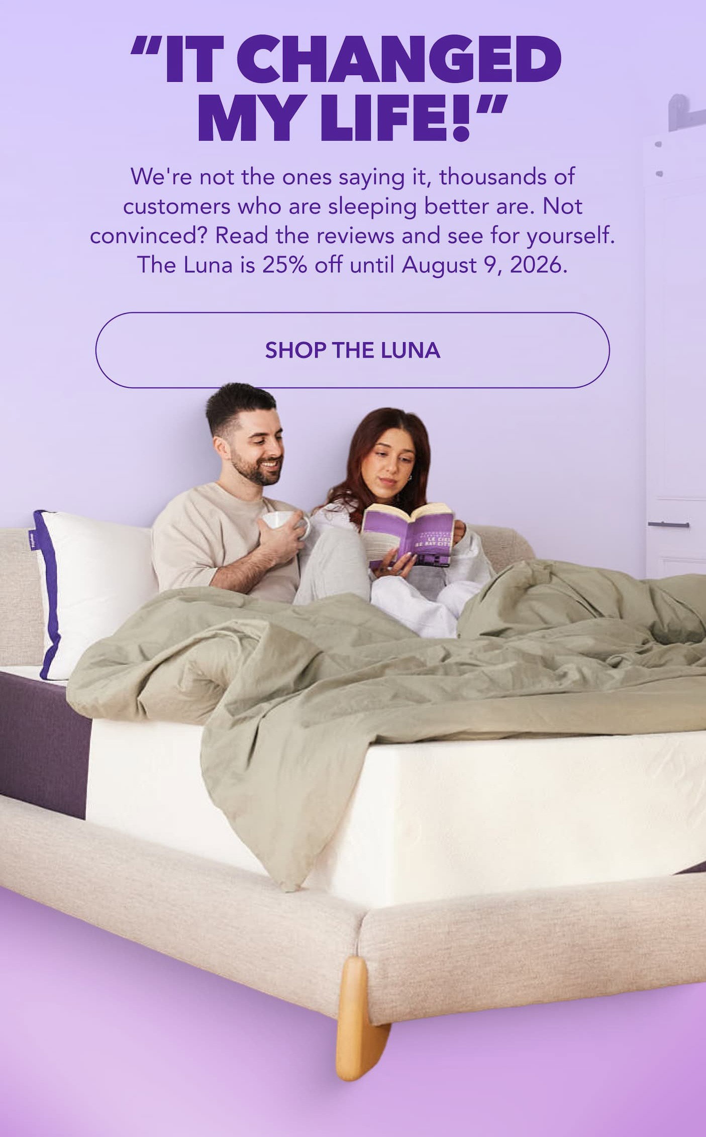 “IT changed  my life!” We're not the ones saying it, thousands of customers who are sleeping better are. Not convinced? Read the reviews and see for yourself. The Luna is 25% off until August 9, 2026. SHOP THE LUNA
