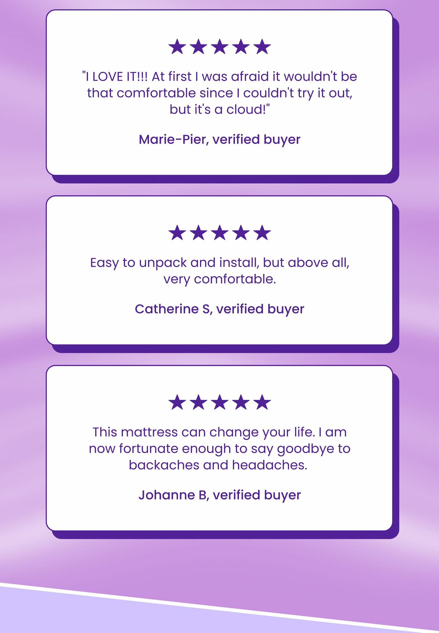 ⭐⭐⭐⭐⭐ "I LOVE IT!!! At first I was afraid it wouldn't be that comfortable since I couldn't try it out, but it's a cloud!" Marie-Pier, verified buyer ⭐⭐⭐⭐⭐ Easy to unpack and install, but above all, very comfortable.  Catherine S, verified buyer ⭐⭐⭐⭐⭐ This mattress can change your life. I am now fortunate enough to say goodbye to backaches and headaches.  Johanne B, verified buyer