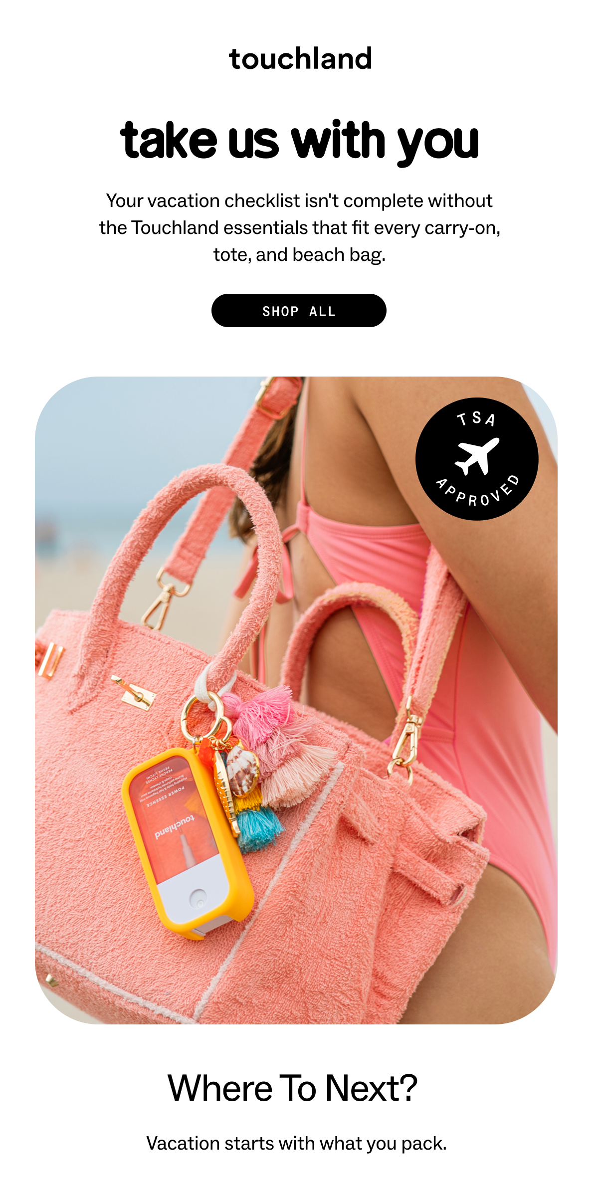 Take us with you Your vacation checklist isn't complete without the essentials that fit every carry-on, beach bag, and back pocket.  SHOP ALL where to next?  We've got you covered from takeoff to touchdown.