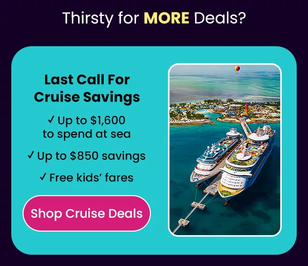 Thristy for MORE Deals? Last Call for Cruise Savings ✓ Up to $1,600 to spend at sea ✓ Up to $850 in savings ✓ Free kids’ fares