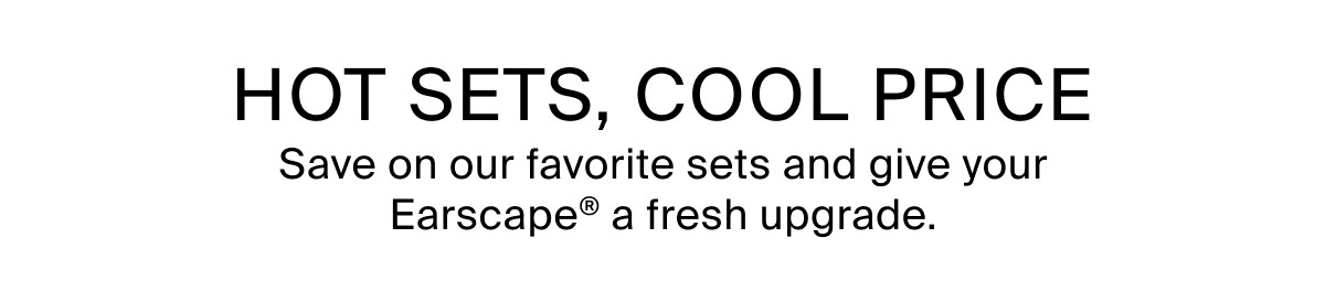 HOT SETS, COOL PRICE - Save on our favorite sets and give your Earscape® a fresh upgrade.