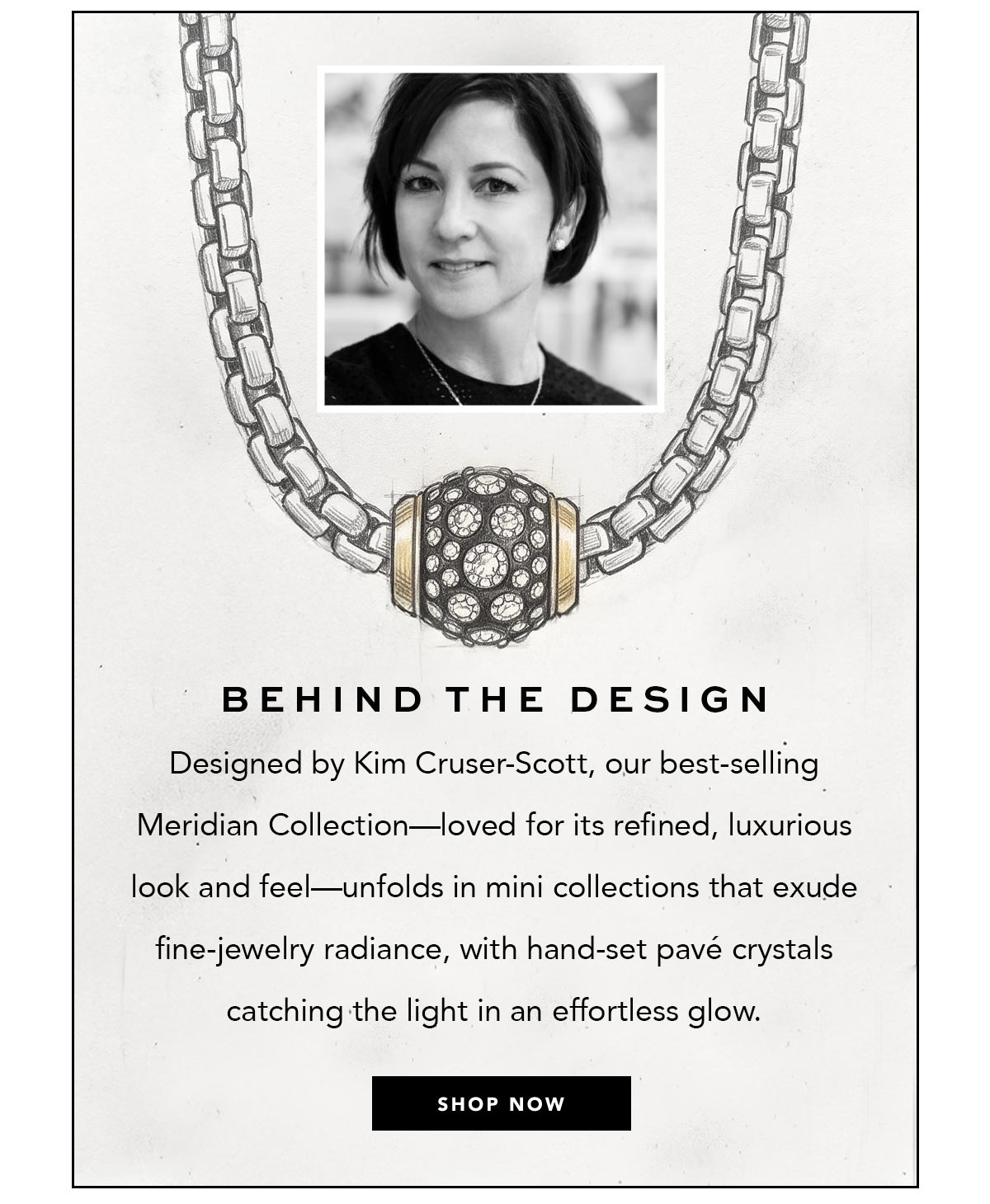 Behind The Design - Designed by Kim Cruser-Scott, our best-selling Meridian Collection - loved for its refined, luxurious look and feel - unfolds in mini collections that exude fine-jewelry radiance, with hand-set pave crystals catching the light in an effortless glow. - Shop Now