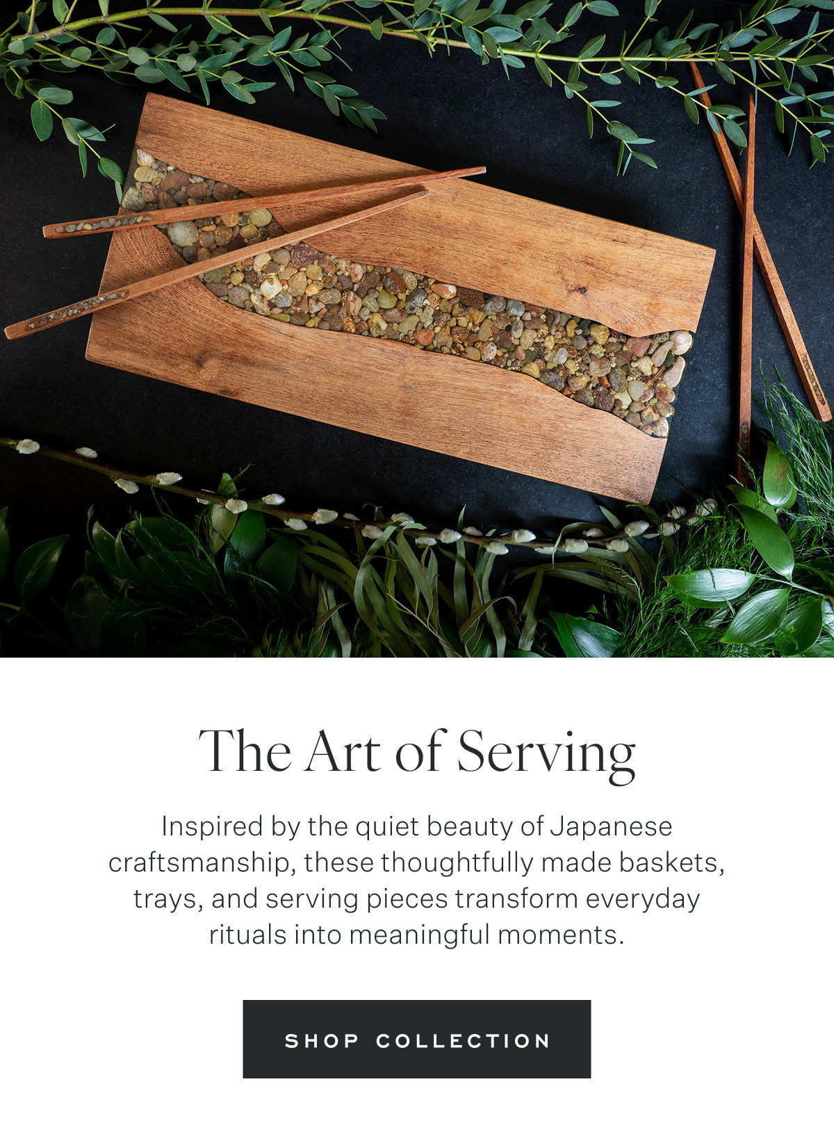 The Art of Serving Inspired by the quiet beauty of Japanese craftsmanship, these thoughtfully made baskets, trays, and serving pieces transform everyday rituals into meaningful moments.  Shop Collection