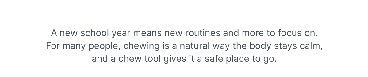 A new school year means new routines and more to focus on. For many people, chewing is a natural way the body stays calm, and a chew tool gives it a safe place to go.