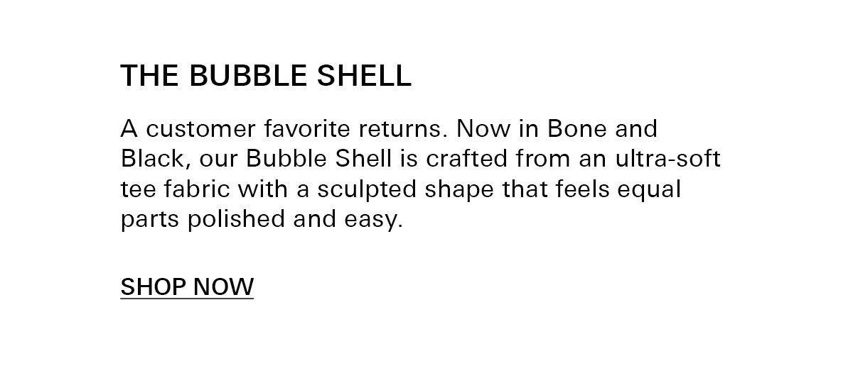 text: A customer favorite returns. Now in Bone and Black, our Bubble Shell is crafted from an ultra-soft tee fabric with a sculpted shape that feels equal parts polished and easy.