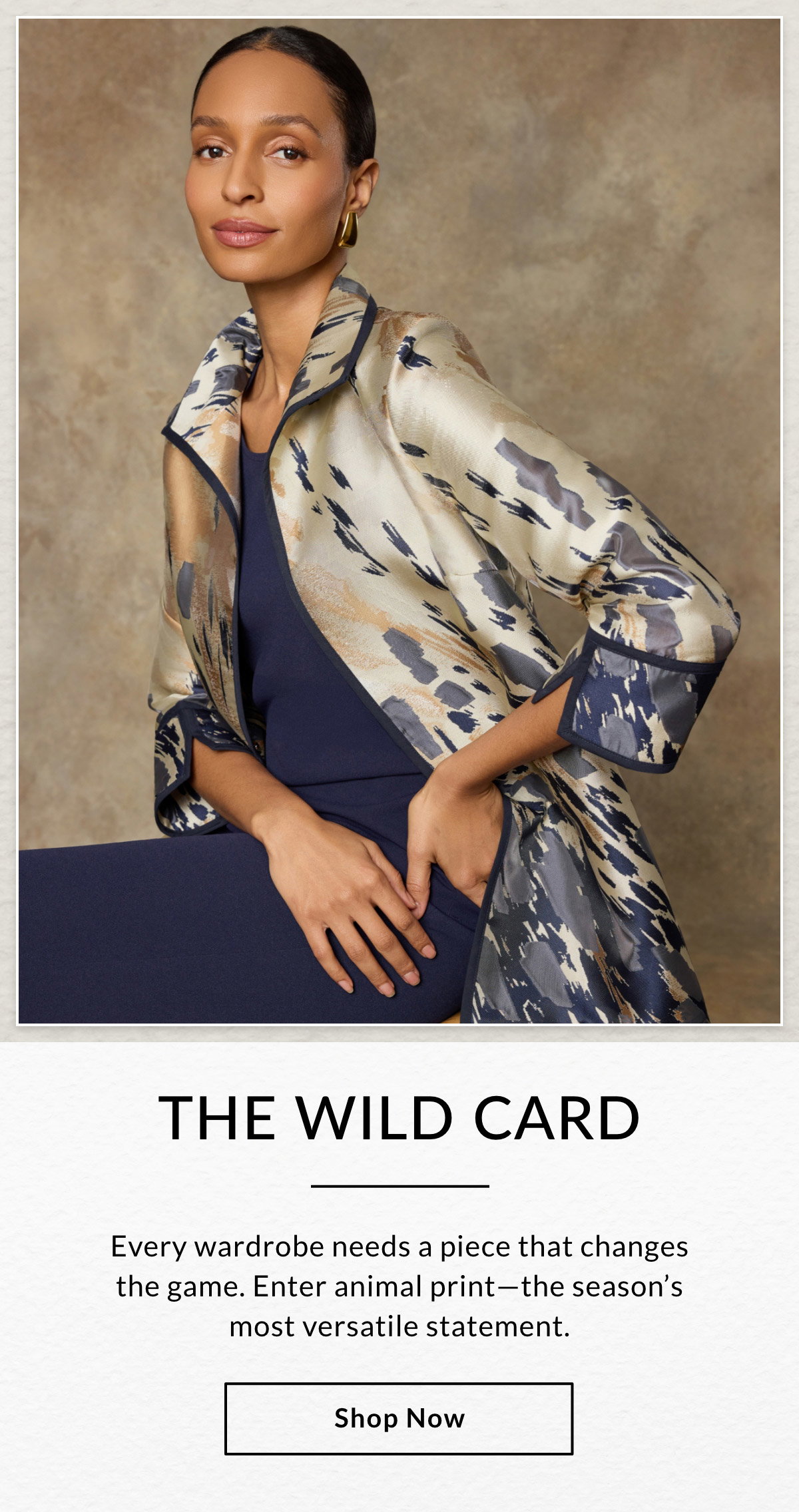 THE WILD CARD - Every wardrobe needs a piece that changes the game. Enter animal print—the season's most versatile statement. SHOP NOW >>