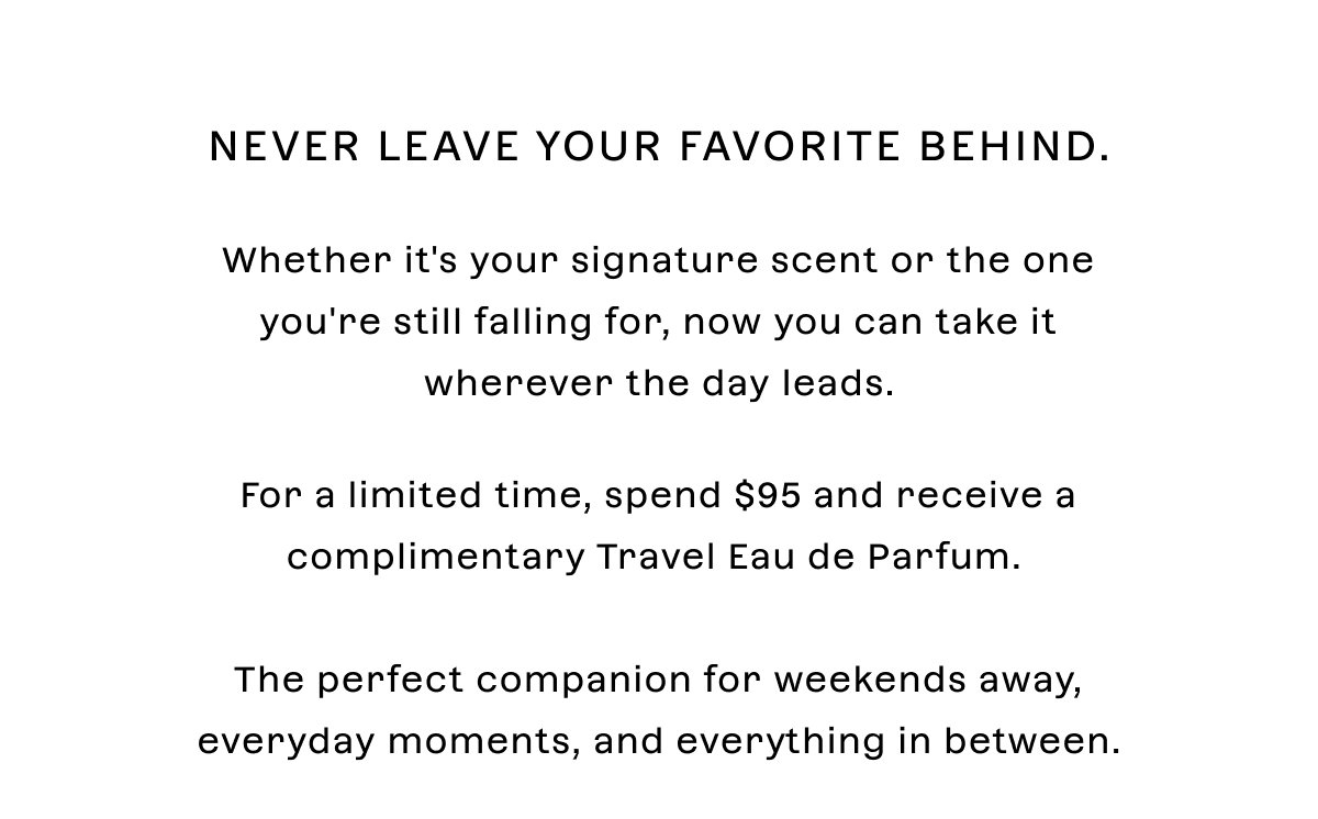 Never leave your favorite behind. Whether it's your signature scent or the one you're still falling for, now you can take it wherever the day leads.  For a limited time, **spend $95** and receive a **complimentary Travel Eau de Parfum with pouch**. The perfect companion for weekends away, everyday moments, and everything in between.