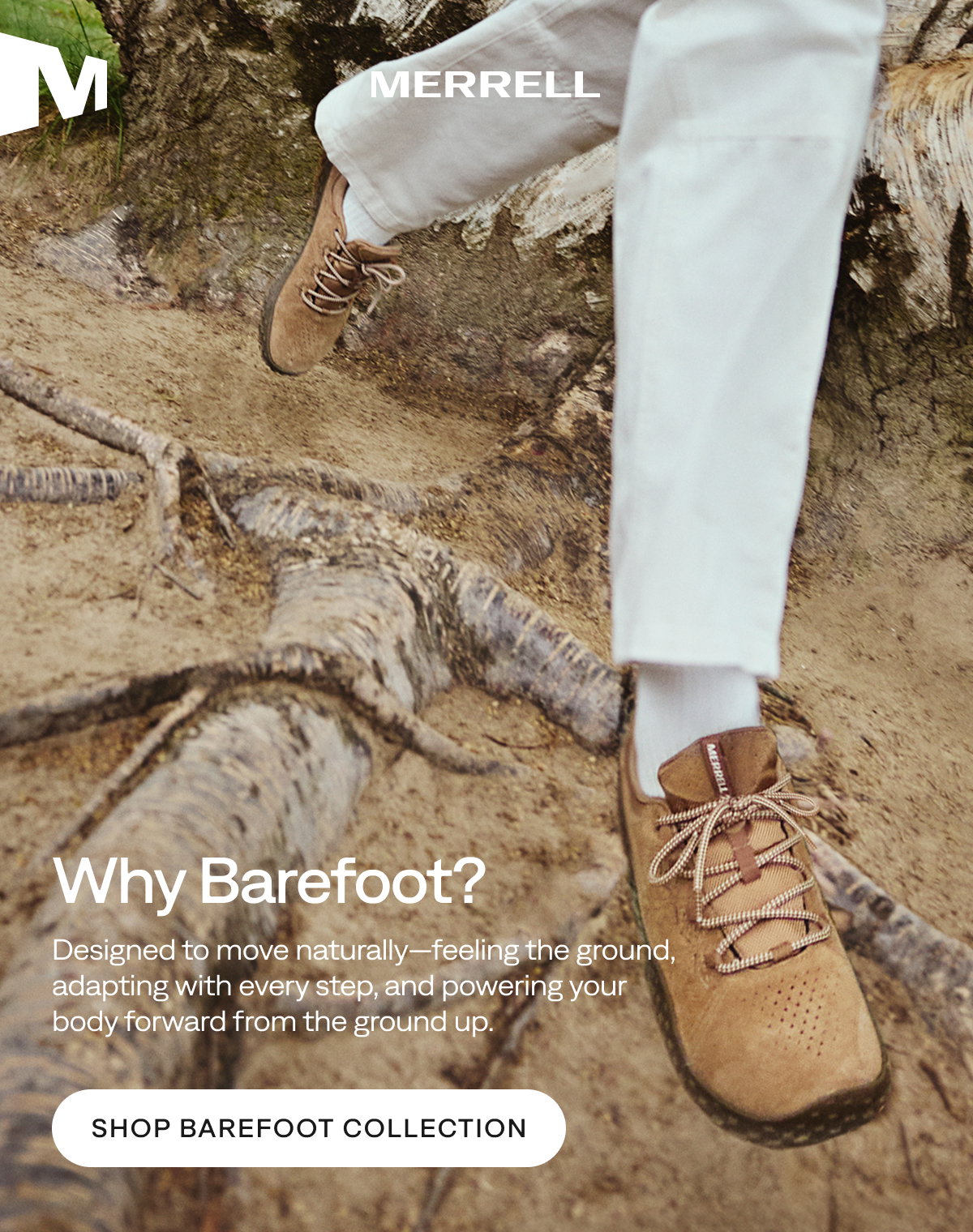 MERRELL. Why Barefoot? Designed to move naturally—feeling the ground, adapting with every step, and powering your body forward from the ground up. Shop Barefoot Collection