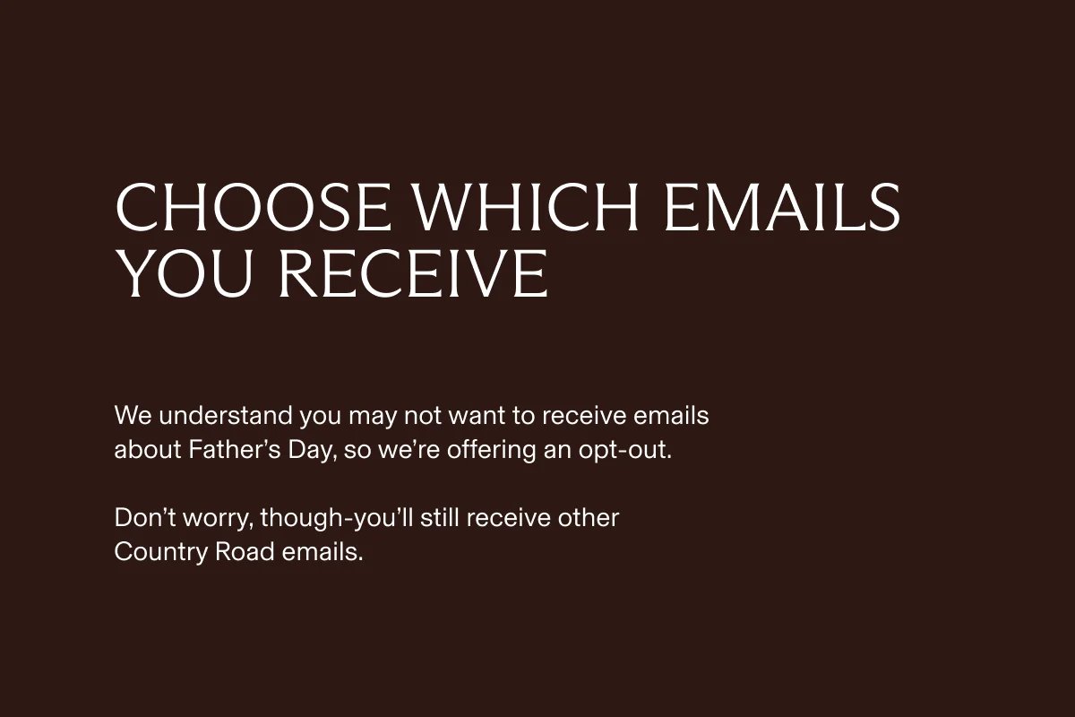 Choose which emails you receive | We understand you may not want to receive emails about Father's Day, so we're offering an opt-out. Don't worry, though-you'll still receive other Country Road emails.