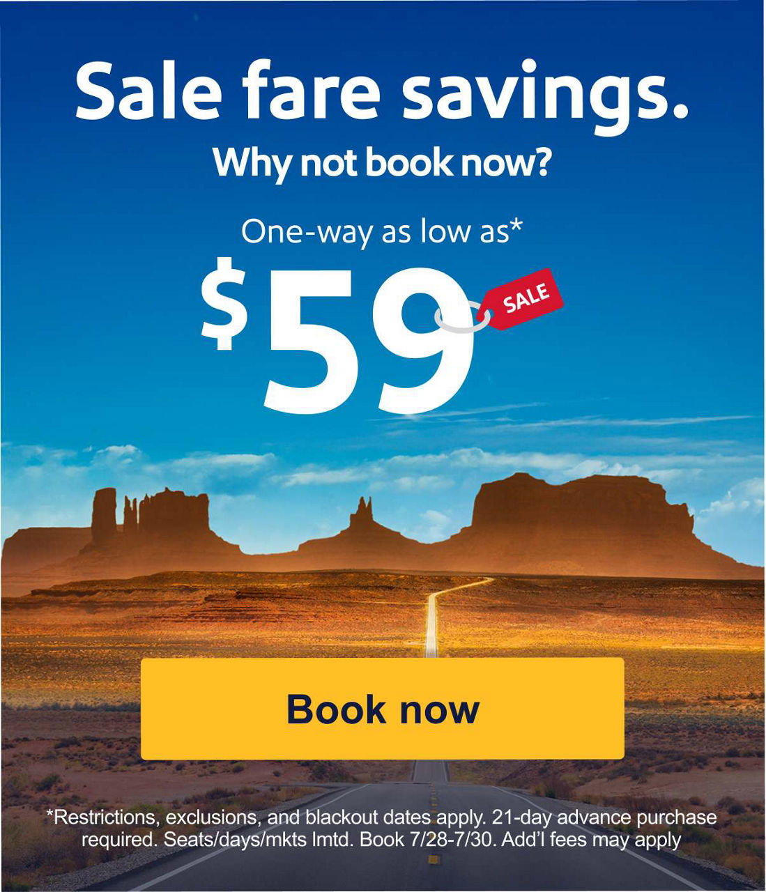 Sale fare savings. Why not book now? One-way as low as* $59 *Restrictions, exclusions, blackout dates apply. 21-day advance purchase required. Seats/days/mkts lmtd. 7/28-7/30. Add’l fees may apply.