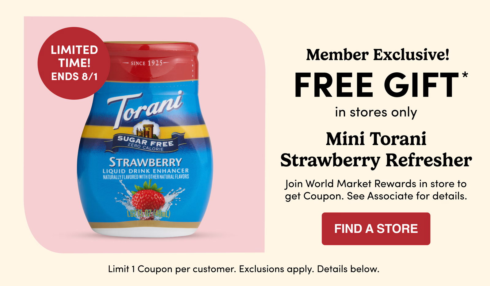 LIMITED TIME! ENDS 8/1 | Member Exclusive! | FREE GIFT* in stores only | Mini Torani Strawberry Refresher | Join World Market Rewards in store to get Coupon. See Associate for details. | FIND A STORE