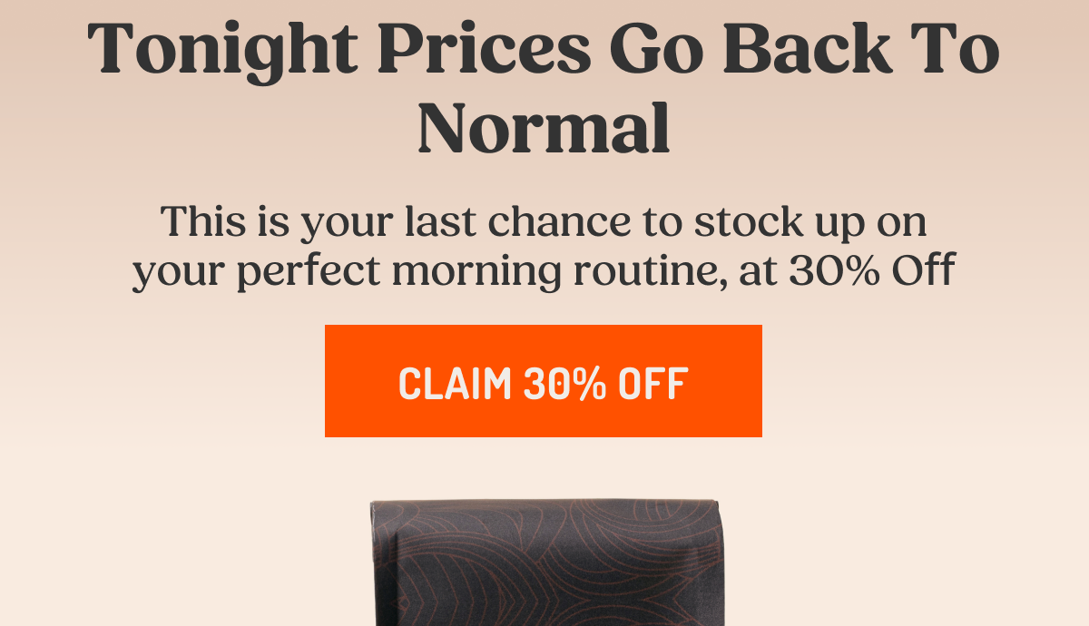 Tonight Prices Go Back To Normal This is your last chance to stock up on your perfect morning routine, at 30% Off CLAIM 30% OFF