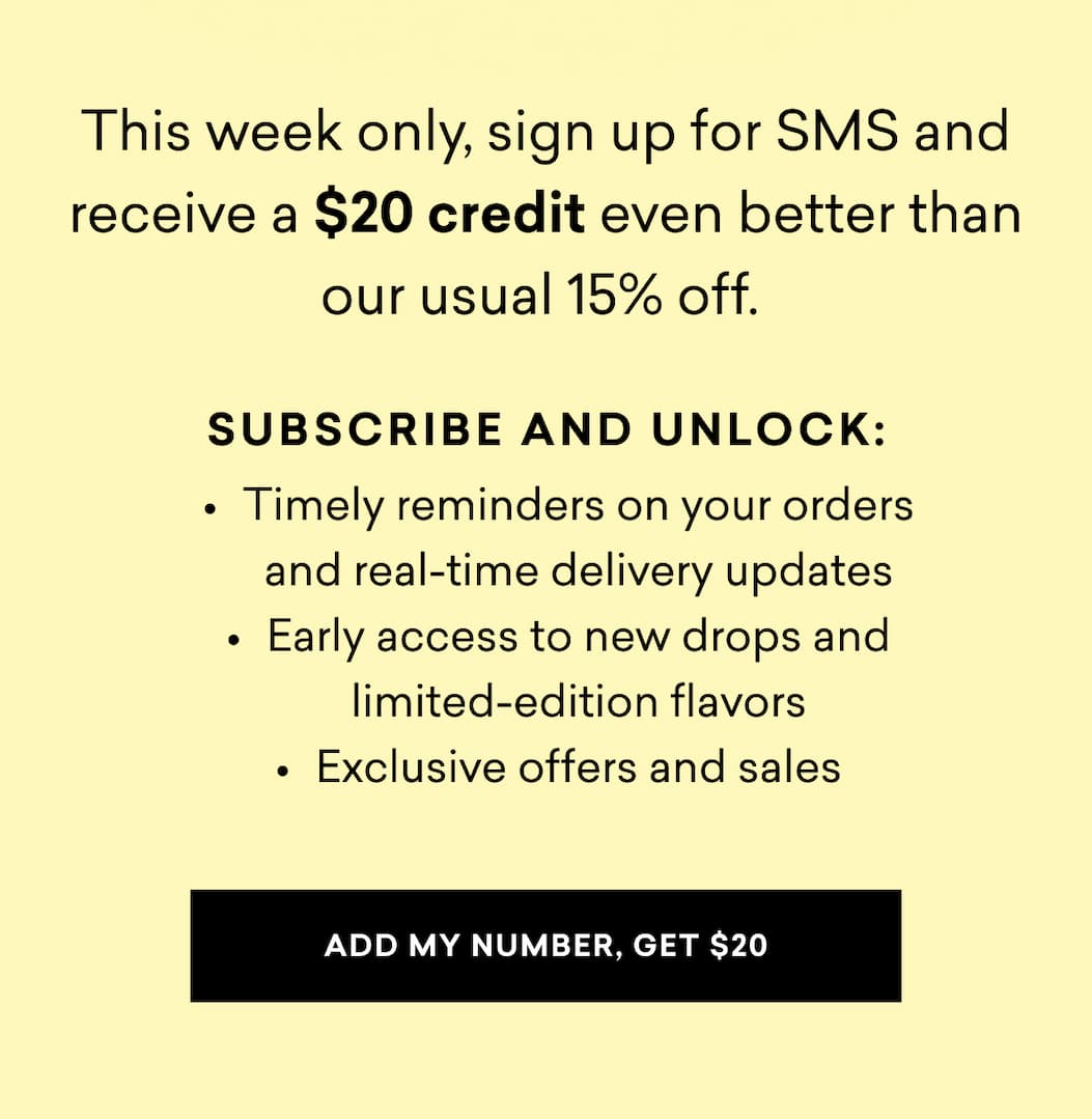 This week only, sign up for SMS and receive a $20 credit even better than our usual 15% off.   Subscribe and unlock: Timely reminders on your orders and real-time delivery updates Early access to new drops and limited-edition flavors Exclusive offers and sales | ADD MY NUMBER, GET $20