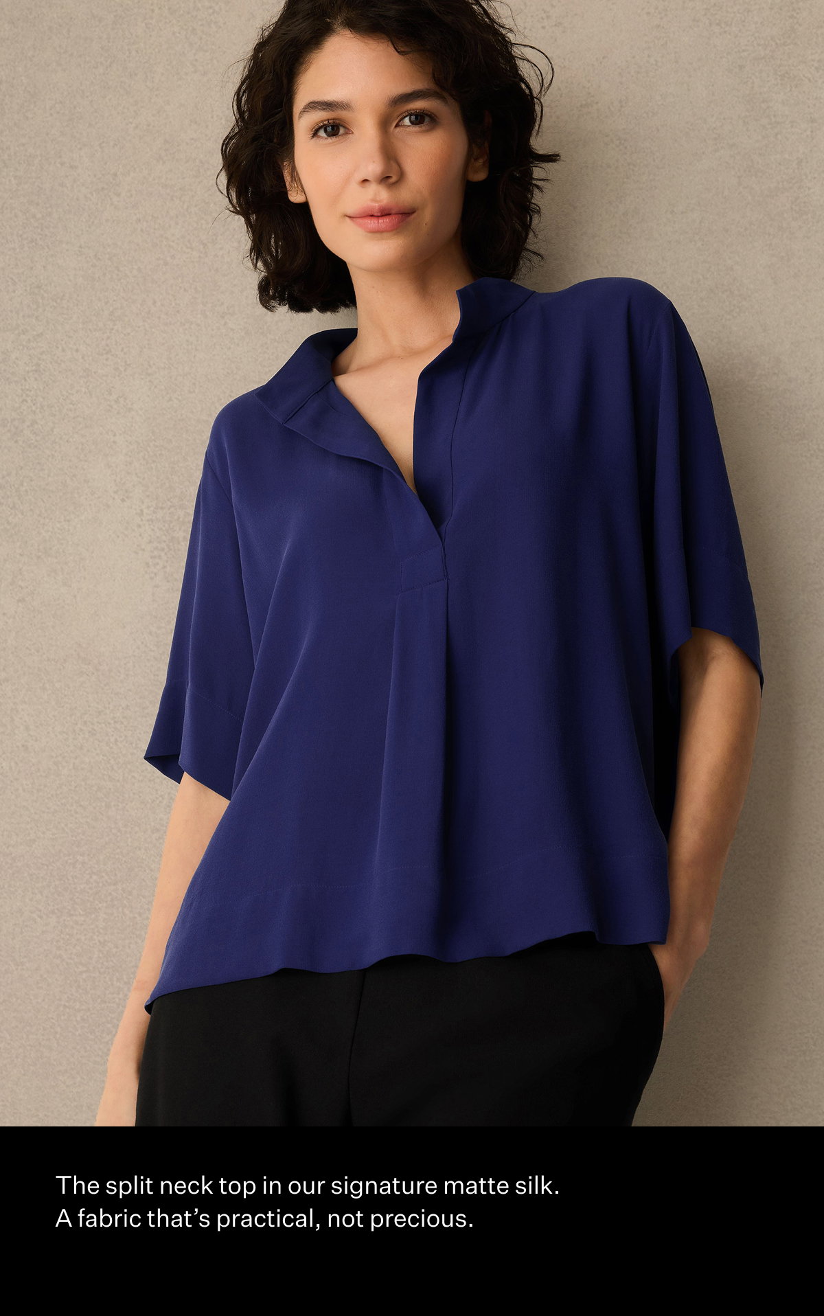 The split neck top in our signature matte silk. A fabric that's practical, not precious.