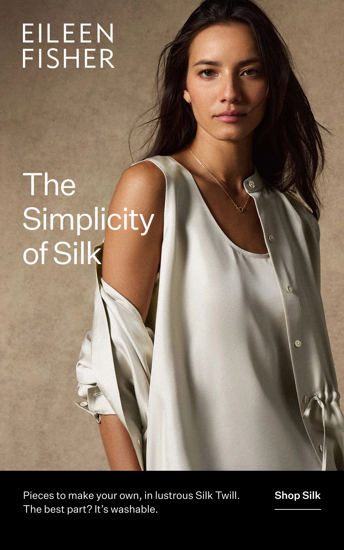 EILEEN FISHER - The Simplicity of Silk. Pieces to make our own, in lustrous Silk Twill. The best part? It's washable. Shop Silk
