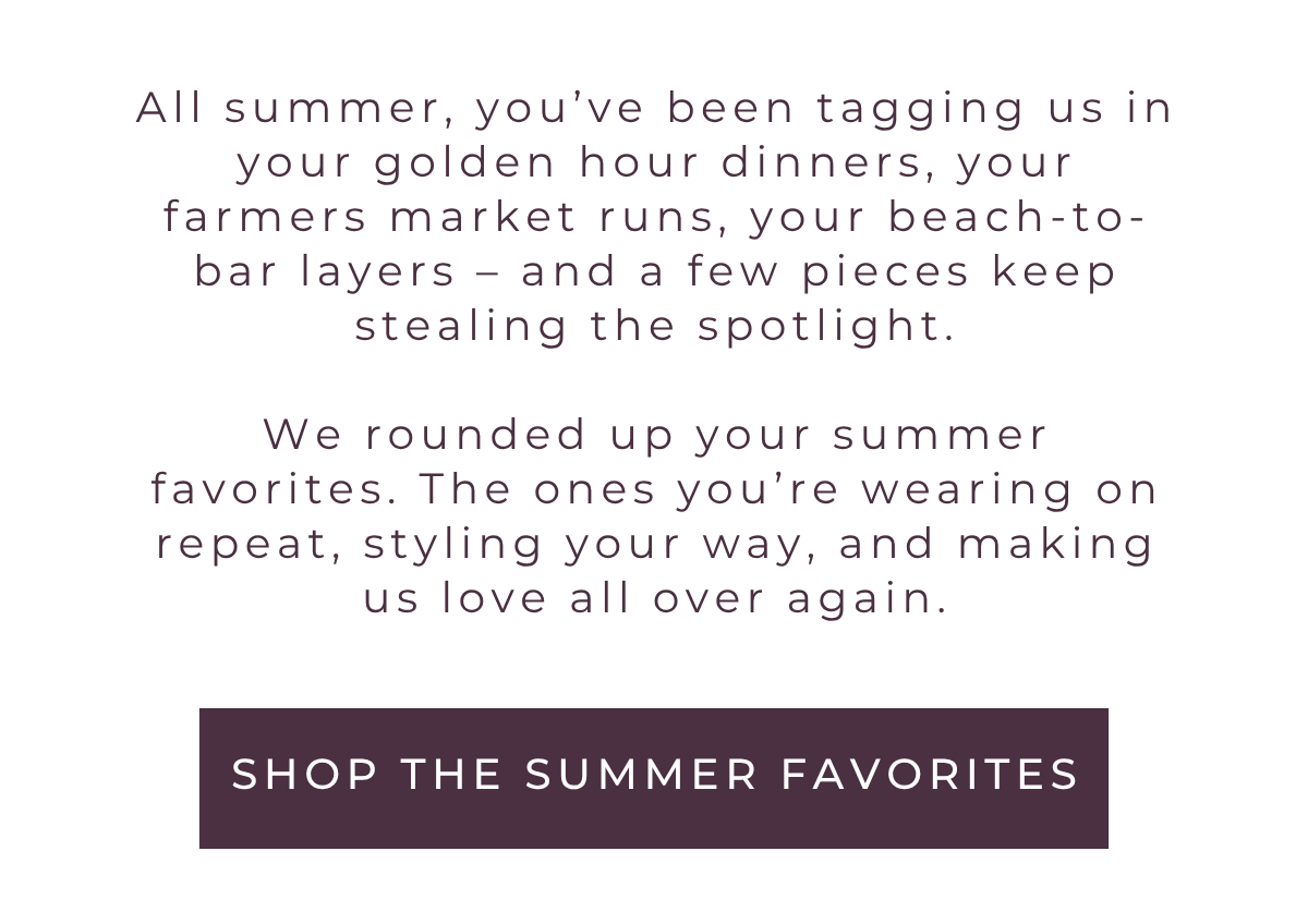 We rounded up your summer favorites. The ones you're wearing on repeat, styling your way, and making us love all over again. Shop the edit now.