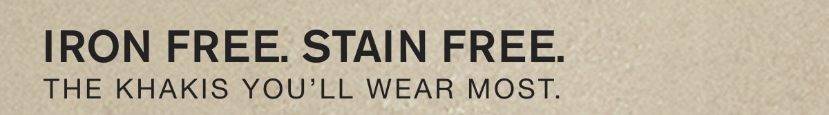 IRON FREE. STAIN FREE. THE KHAKIS YOU'LL WEAR MOST.