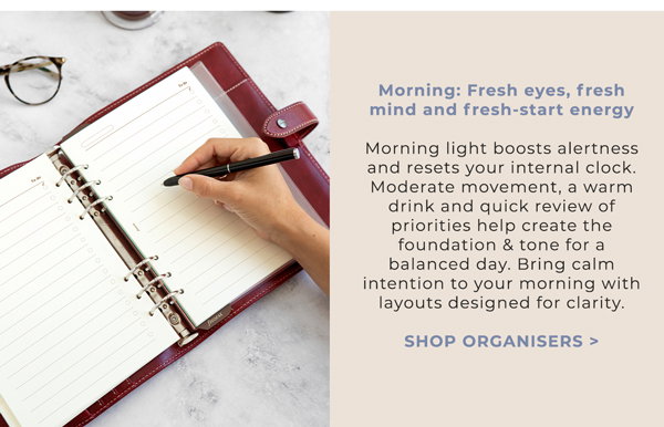 Morning: Fresh eyes, fresh mind and fresh‑start energy. Morning light boosts alertness and resets your internal clock. Moderate movement, a warm drink and quick review of priorities help create the foundation & tone for a balanced day. Bring calm intention to your morning with layouts designed for clarity. Shop Organisers