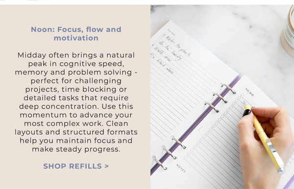 Noon: Focus, flow and motivation. Midday often brings a natural peak in cognitive speed, memory and problem solving - perfect for challenging projects, time blocking or detailed tasks that require deep concentration. Use this momentum to advance your most complex work. Clean layouts and structured formats help you maintain focus and make steady progress. Shop Refills