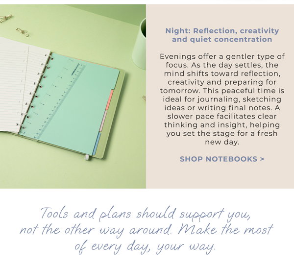 Night: Reflection, creativity and quiet concentration. Evenings offer a gentler type of focus. As the day settles, the mind shifts toward reflection, creativity and preparing for tomorrow. This peaceful time is ideal for journaling, sketching ideas or writing final notes. A slower pace facilitates clear thinking and insight, helping you set the stage for a fresh new day. Shop Notebooks