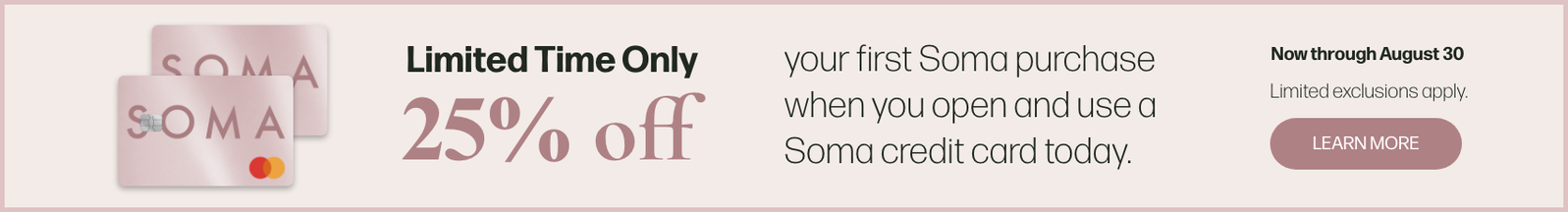 SOMA Limited Time Only 25% off your first Soma purchase when you open and use a Soma credit card today. Now through August 30 Limited exclusions apply. LEARN MORE