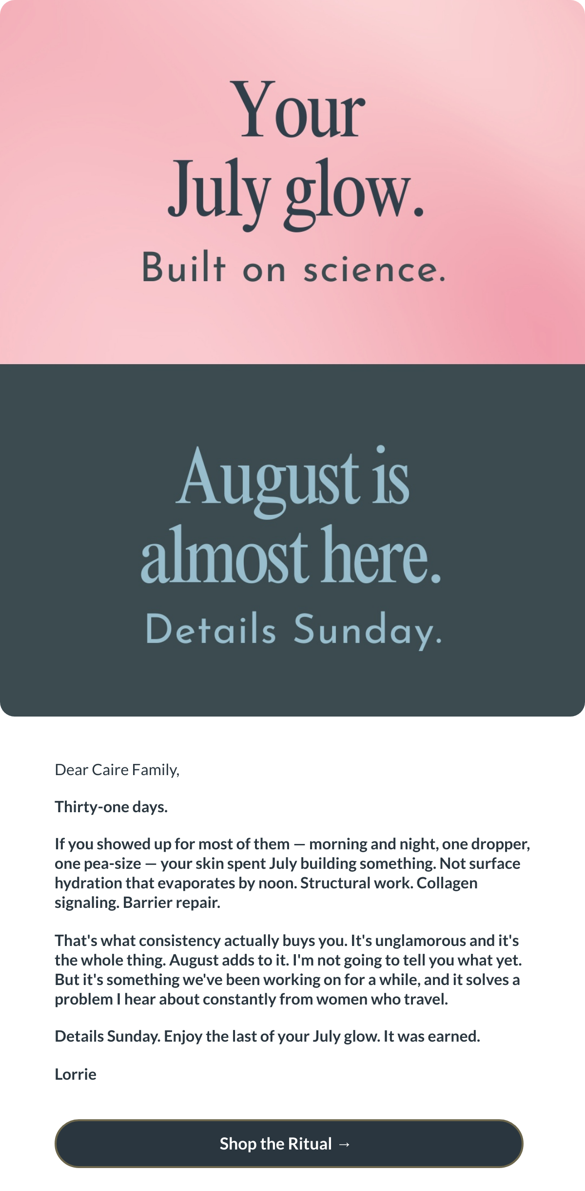  Dear Caire Family,Thirty-one days.If you showed up for most of them — morning and night, one dropper, one pea-size — your skin spent July building something. Not surface hydration that evaporates by noon. Structural work. Collagen signaling. Barrier repair.Thats what consistency actually buys you. Its unglamorous and its the whole thing. August adds to it. Im not going to tell you what yet. But its something weve been working on for a while, and it solves a problem I hear about constantly from women who travel.Details Sunday. Enjoy the last of your July glow. It was earned.Lorrie Shop the Ritual  → nbsp;