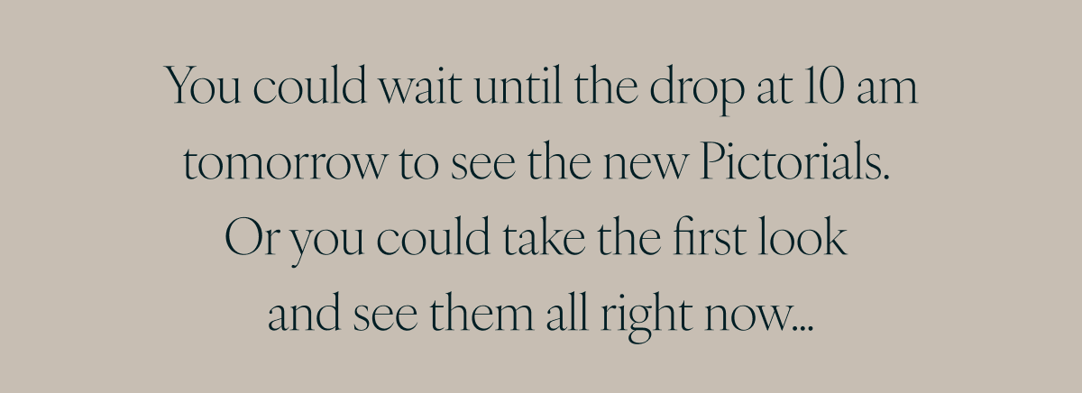 You could wait until the drop at 10 am tomorrow to see the new Pictorials. Or you could take the first look and see them all right now…