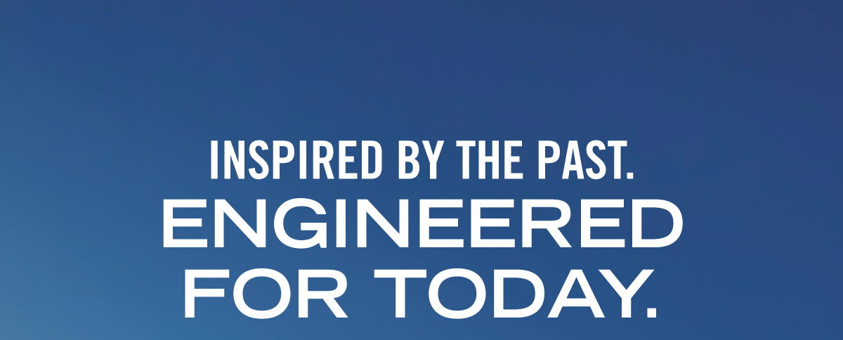 INSPIRED BY THE PAST. ENGINEERED FOR TODAY.