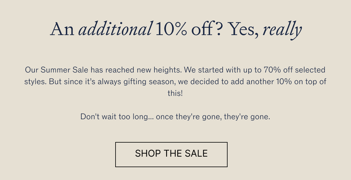  An additional 10% off? Yes, really Our Summer Sale has reached new heights. We started with up to 70% off selected styles. But since it’s always gifting season, we decided to add another 10% on top of this!  Don't wait too long... once they're gone, they're gone.
