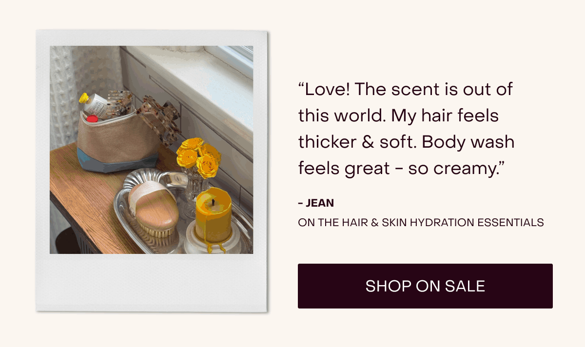 “Love! The scent is out of this world. My hair feels thicker & soft. Body wash feels great - so creamy.” - Jean on the Hair & Skin Hydration Essentials [Shop on Sale]