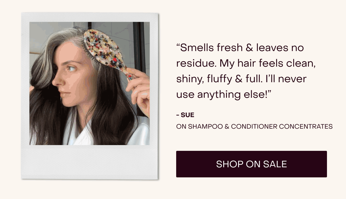 “Smells fresh & leaves no residue. My hair feels clean, shiny, fluffy & full. I’ll never use anything else!” - Sue on shampoo & conditioner concentrates [Shop on Sale]