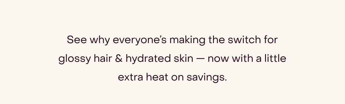 See why everyone’s making the switch for glossy hair & hydrated skin — now with a little extra heat on savings.