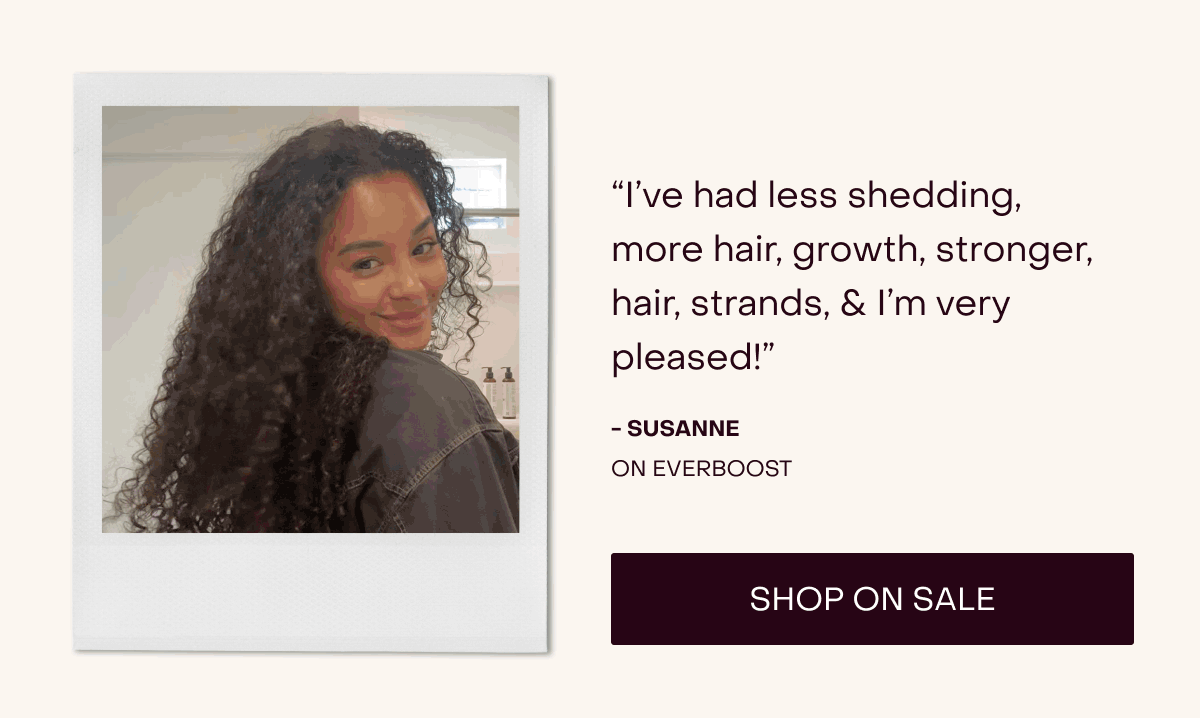 “I’ve had less shedding, more hair, growth, stronger, hair, strands, & I’m very pleased!” - Susanne on everboost [Shop on Sale]