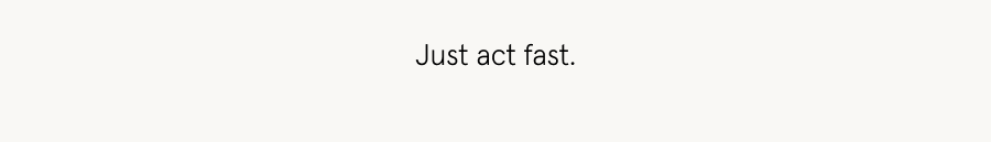 Just act fast