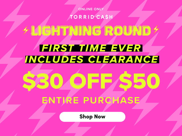 Online Only | Torrid Cash | Lightning Round | First Time Ever | Includes Clearance | $30 Off $50 Entire Purchase | Shop Now > 