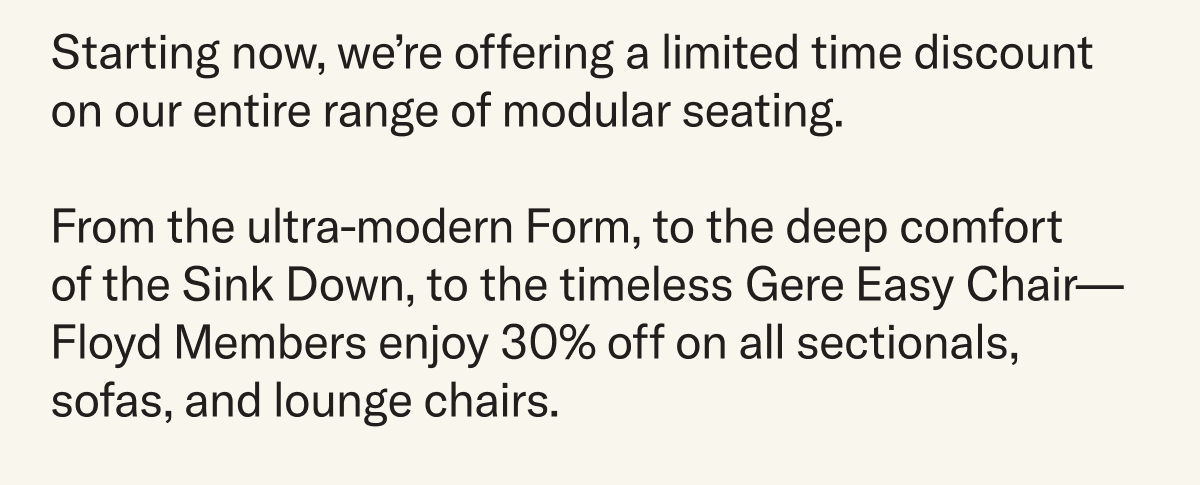 For a limited time, we’re offering discounts on our entire range of modular seating. From the ultra-modern Form, to the deep comfort  of the Sink Down, to the timeless Gere Easy Chair—Floyd Members enjoy 30% off on all sectionals, sofas, and lounge chairs.