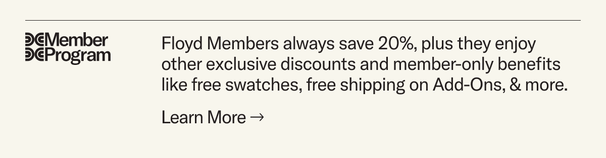 The Floyd Member Program: Members save 20% and enjoy other exclusive benefits like free swatches, free Add-On shipping and more.