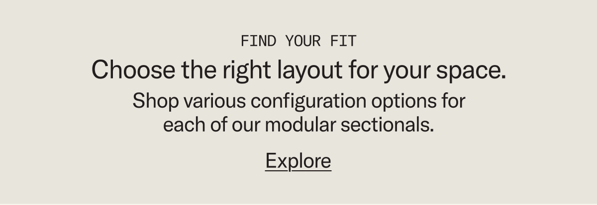 Find your fit. Shop configuration options for each of our modular sectionals to find the perfect fit for your space.