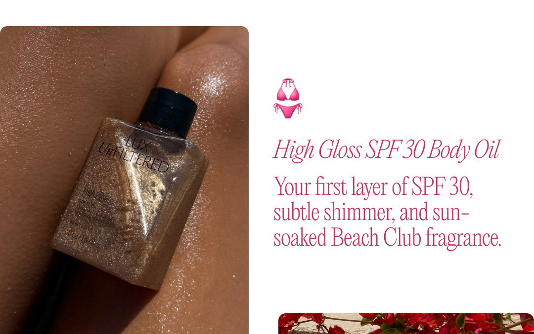 High Gloss SPF 30 Body Oil: Your first layer of SPF 30, subtle shimmer, and sun-soaked Beach Club fragrance. 